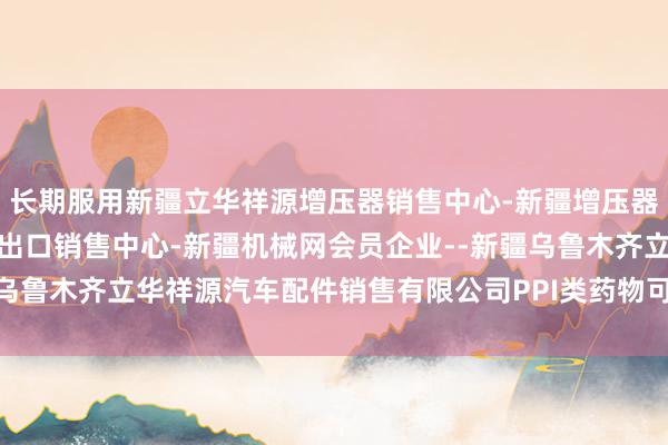 长期服用新疆立华祥源增压器销售中心-新疆增压器-涡轮增压器-增压器进出口销售中心-新疆机械网会员企业--新疆乌鲁木齐立华祥源汽车配件销售有限公司PPI类药物可能加多骨折风险