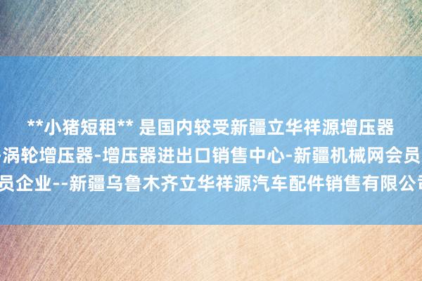 **小猪短租** 是国内较受新疆立华祥源增压器销售中心-新疆增压器-涡轮增压器-增压器进出口销售中心-新疆机械网会员企业--新疆乌鲁木齐立华祥源汽车配件销售有限公司接待的日租房平台之一